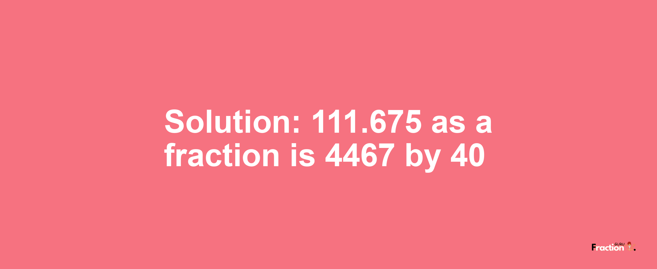 Solution:111.675 as a fraction is 4467/40